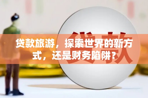 安塞贷款旅游，探索世界的新方式，还是财务陷阱？