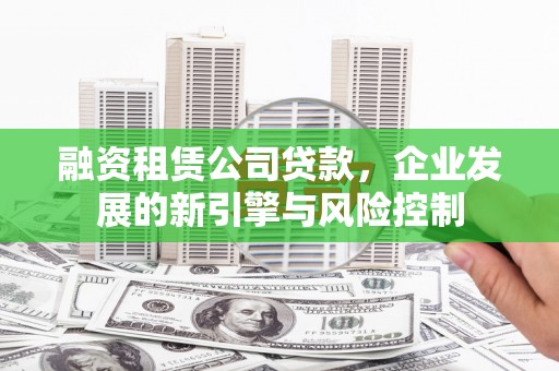 安塞融资租赁公司贷款，企业发展的新引擎与风险控制